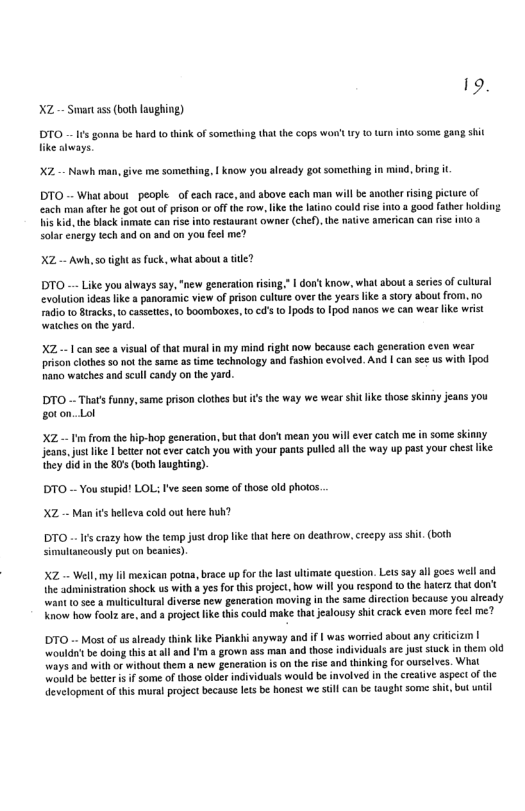 9 XZ-- Smart ass (boh laughing) DTO 0 gonna be hrd totink of something that the cops WOl ry o turn ito some gang sit like aways. X2 Nawh man, give me something, | know you already gotsomething in misd, bring it DTO - Wiat sbout peopleof each race, and above each man will b another rising pictue of ach man afer he got out o prison o of the row, ke the latino could ie ito a good fther holding. His kid, the black inmate can is into restaurant owner (che), the naive american can risc inlo & solar energy tech and on and on you feel me? XZ-- Awh, 50 tight a fuck, what abou a tle? DTO - Like you always say, "new generaton rsing | don’t know, what about a sriesof cutural evoluton ideas like a panoramic view of prison cultue over the years like a story about rom. no Fadio t0 Bracks, o cssetis, 1o boomboxes, o cd’s 10 1pods 0 Ipod nanos we can wear lke wist watches on the yard XZ-- T can see & visual of that mural in my mind right now because cach generation even we prson clothes 5 not the same as time technology and fashion evotved. And | can se us with [pod nana watches and sull candy on the yard.. DTO - That’ funny,same prison clothes but s the way we wear s ke those skinny jeans you goton. Lol XZ — ’m rom the hip-hop generation,but that dont mean you willever catch me i some skinny jeans. just ke | bt not ver catch you with your pans pulld sl the way up past yourchest ke they did inthe 80 (both laughing). DTO - You stupid! LOL I’ve seen some ofthose old photos XZ - Man s belleva cold out here huh? DTO - Ifscrszy how the emp just drop ke that here on deathrow, creepy ass shi. (both simultancously put o beanies). XZ - Wel,m Il mesican potaa, bace up for the last ultmate queston. Lets say all gocs wel and {he administation shock us with yes for this project, how wil you tespond tothe haterz that dont want 10 5e¢ a muliculura diverse new generation moving in the same direction because you ltcady Know how foolz ae, and projec ik this could make that jealousy shi crack cven more feel me? DTO - Most o usalready think like Pisnkbi anyway and if | was worried about any eritcizm | wouldtbe doing this at all and ’m s grown ass man and those ndividuals are juststuk in them ol ways and with of without them a new generation i on he ise an thinking for urselves. What would b better i f some of those older individuals would be involved i the crcatve aspect of the evelopment of this mural project because et be honest we il can be taught some shit, but unil